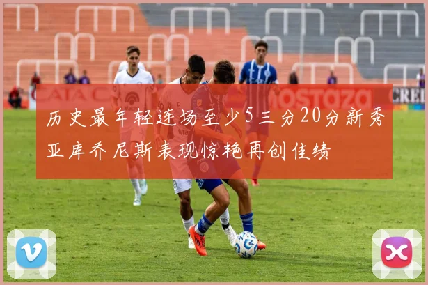 历史最年轻连场至少5三分20分新秀亚库乔尼斯表现惊艳再创佳绩
