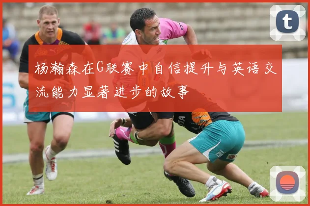 杨瀚森在G联赛中自信提升与英语交流能力显著进步的故事