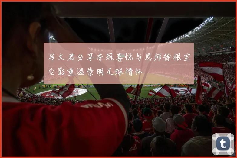 吕文君分享夺冠喜悦与恩师徐根宝合影重温崇明足球情怀