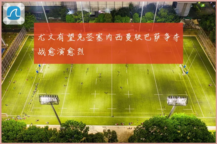 尤文有望免签塞内西曼联巴萨争夺战愈演愈烈