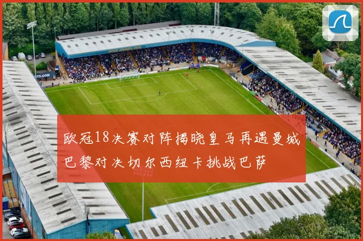 欧冠18决赛对阵揭晓皇马再遇曼城巴黎对决切尔西纽卡挑战巴萨