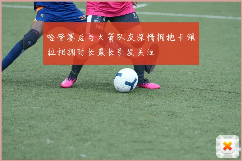 哈登赛后与火箭队友深情拥抱卡佩拉相拥时长最长引发关注