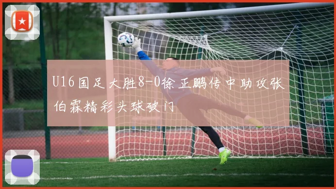 U16国足大胜8-0徐正鹏传中助攻张伯霖精彩头球破门
