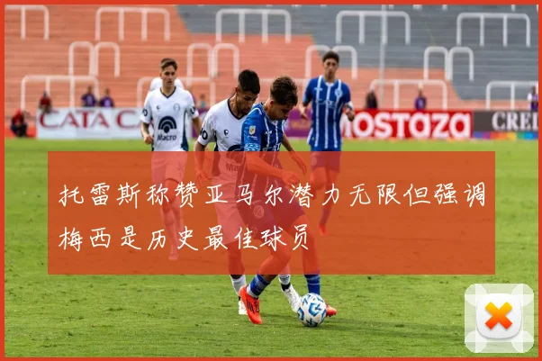 托雷斯称赞亚马尔潜力无限但强调梅西是历史最佳球员