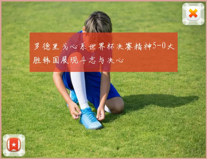 罗德里戈心系世界杯决赛精神5-0大胜韩国展现斗志与决心
