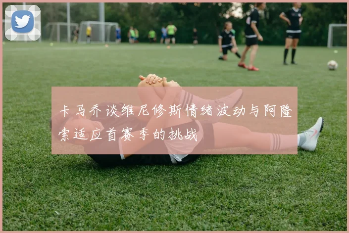 卡马乔谈维尼修斯情绪波动与阿隆索适应首赛季的挑战