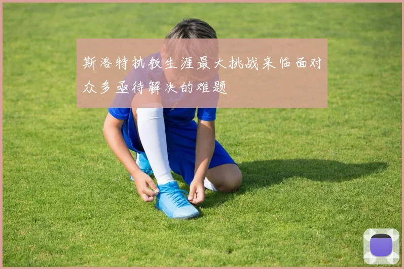 斯洛特执教生涯最大挑战来临面对众多亟待解决的难题