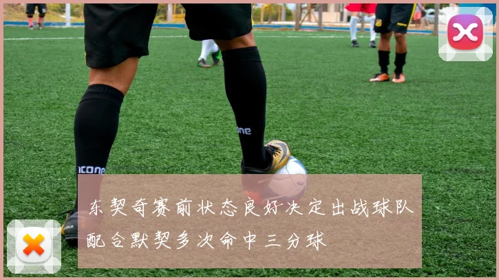 东契奇赛前状态良好决定出战球队配合默契多次命中三分球