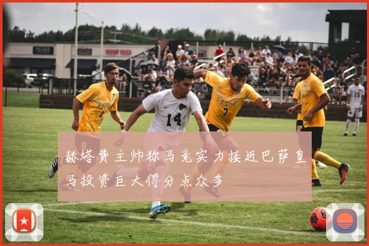 赫塔费主帅称马竞实力接近巴萨皇马投资巨大得分点众多