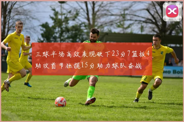 三球半场高效表现砍下23分7篮板4助攻首节独揽15分助力球队奋战