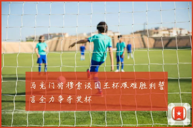 马竞门将穆索谈国王杯艰难胜利誓言全力争夺奖杯