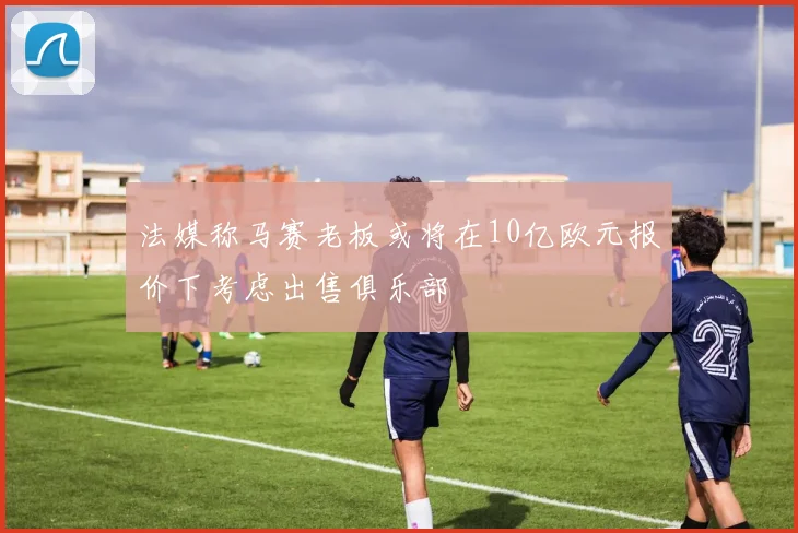 法媒称马赛老板或将在10亿欧元报价下考虑出售俱乐部