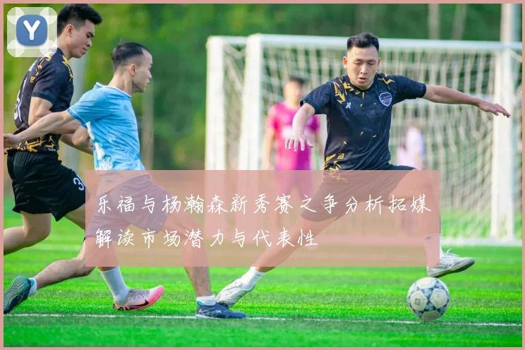 乐福与杨瀚森新秀赛之争分析拓媒解读市场潜力与代表性