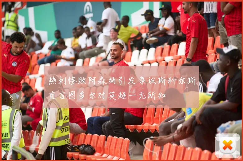 热刺惨败阿森纳引发争议斯科尔斯直言图多尔对英超一无所知