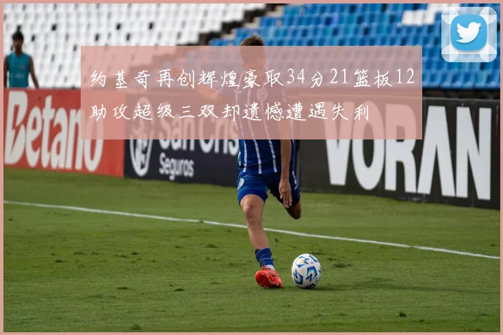 约基奇再创辉煌豪取34分21篮板12助攻超级三双却遗憾遭遇失利