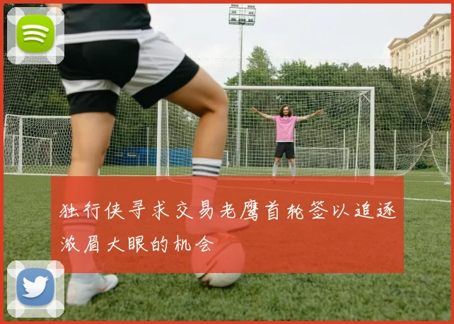 独行侠寻求交易老鹰首轮签以追逐浓眉大眼的机会