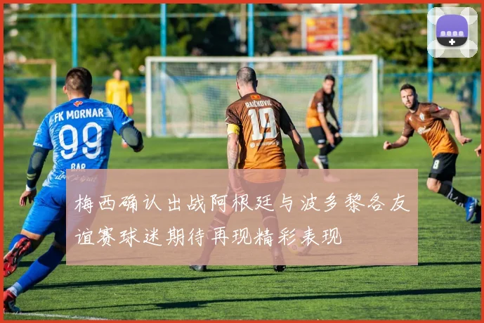 梅西确认出战阿根廷与波多黎各友谊赛球迷期待再现精彩表现