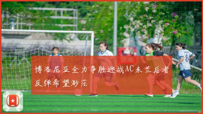 博洛尼亚全力争胜迎战AC米兰后者反弹希望渺茫