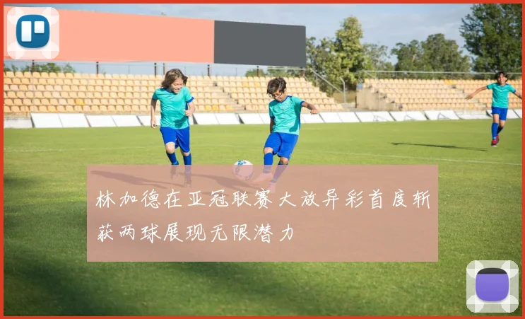 林加德在亚冠联赛大放异彩首度斩获两球展现无限潜力