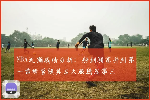 NBA近期战绩分析：船刺骑塞并列第一雷蜂紧随其后火狼稳居第三