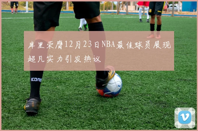 库里荣膺12月23日NBA最佳球员展现超凡实力引发热议