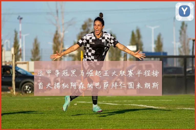 法甲争冠黑马崛起五大联赛半程榜首大揭秘阿森纳巴萨拜仁国米朗斯齐聚巅峰