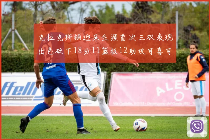 克拉克斯顿迎来生涯首次三双表现出色砍下18分11篮板12助攻可喜可贺