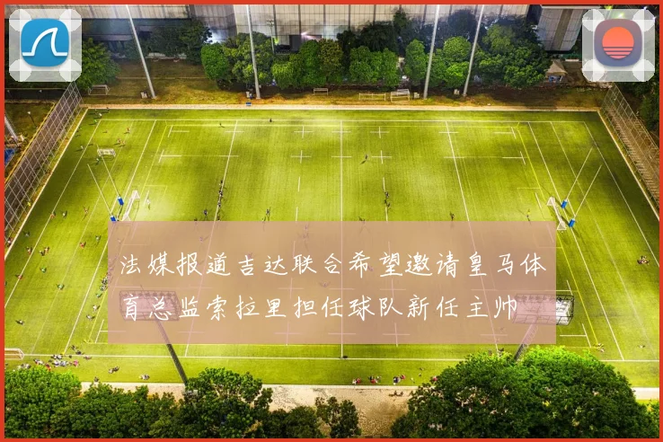 法媒报道吉达联合希望邀请皇马体育总监索拉里担任球队新任主帅