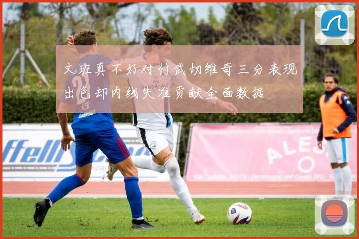 文班真不好对付武切维奇三分表现出色却内线失准贡献全面数据