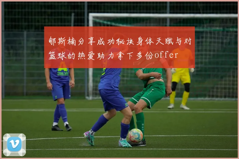 郇斯楠分享成功秘诀身体天赋与对篮球的热爱助力拿下多份offer