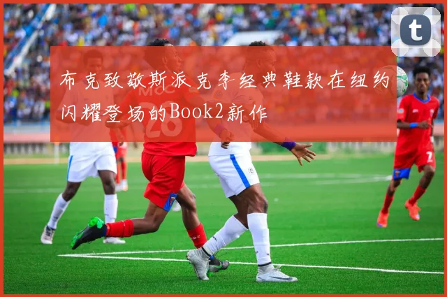 布克致敬斯派克李经典鞋款在纽约闪耀登场的Book2新作