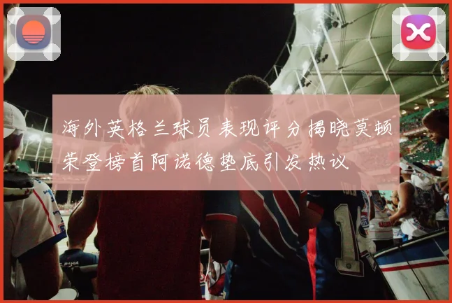 海外英格兰球员表现评分揭晓莫顿荣登榜首阿诺德垫底引发热议