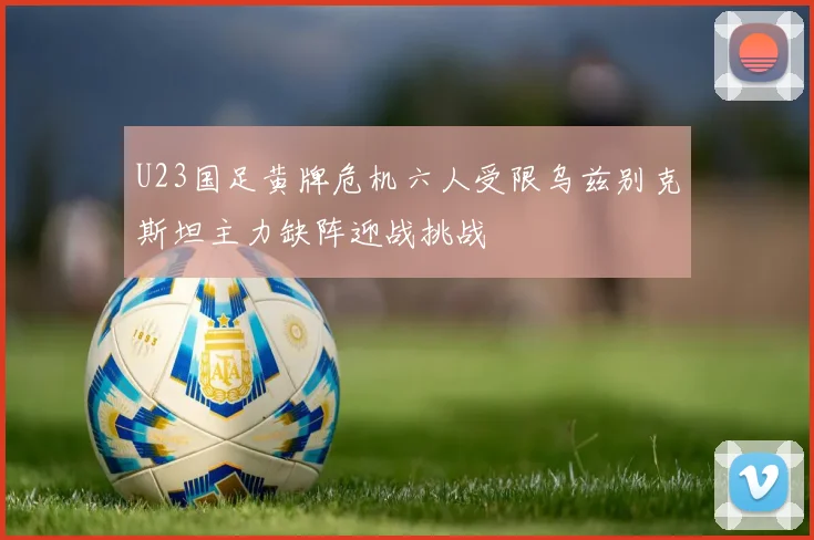 U23国足黄牌危机六人受限乌兹别克斯坦主力缺阵迎战挑战
