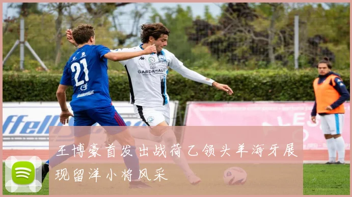 王博豪首发出战荷乙领头羊海牙展现留洋小将风采