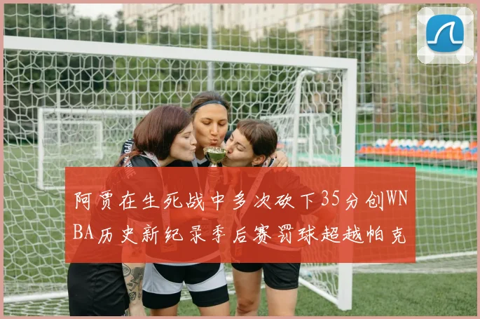 阿贾在生死战中多次砍下35分创WNBA历史新纪录季后赛罚球超越帕克荣登第五位