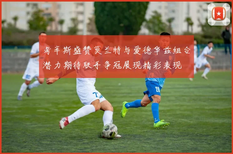 考辛斯盛赞莫兰特与爱德华兹组合潜力期待联手争冠展现精彩表现
