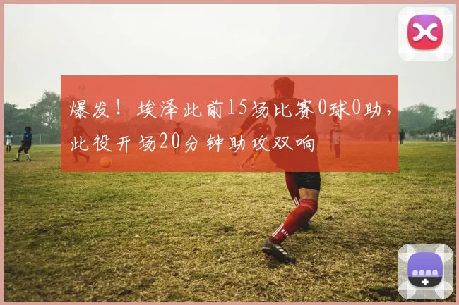 爆发！埃泽此前15场比赛0球0助，此役开场20分钟助攻双响