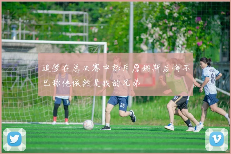 追梦在总决赛中怒斥詹姆斯后悔不已称他依然是我的兄弟